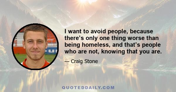 I want to avoid people, because there’s only one thing worse than being homeless, and that’s people who are not, knowing that you are.