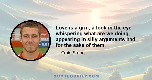 Love is a grin, a look in the eye whispering what are we doing, appearing in silly arguments had for the sake of them.