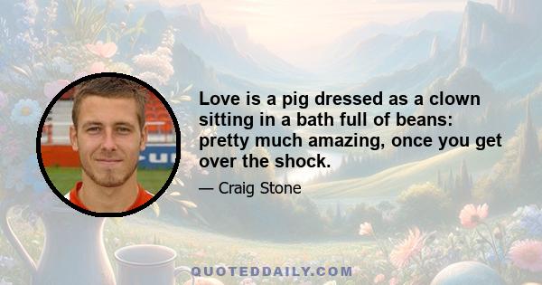 Love is a pig dressed as a clown sitting in a bath full of beans: pretty much amazing, once you get over the shock.