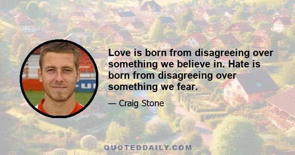 Love is born from disagreeing over something we believe in. Hate is born from disagreeing over something we fear.