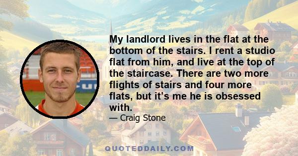 My landlord lives in the flat at the bottom of the stairs. I rent a studio flat from him, and live at the top of the staircase. There are two more flights of stairs and four more flats, but it’s me he is obsessed with.