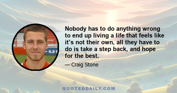 Nobody has to do anything wrong to end up living a life that feels like it’s not their own, all they have to do is take a step back, and hope for the best.