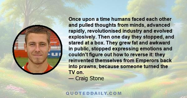 Once upon a time humans faced each other and pulled thoughts from minds, advanced rapidly, revolutionised industry and evolved explosively. Then one day they stopped, and stared at a box. They grew fat and awkward in