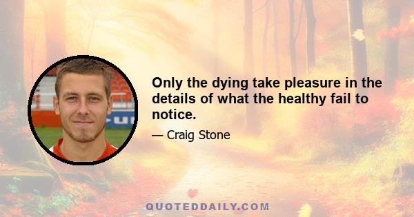 Only the dying take pleasure in the details of what the healthy fail to notice.