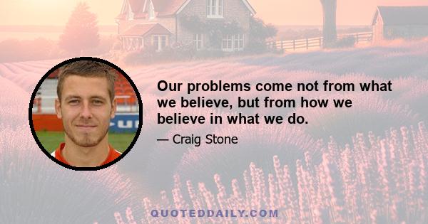 Our problems come not from what we believe, but from how we believe in what we do.