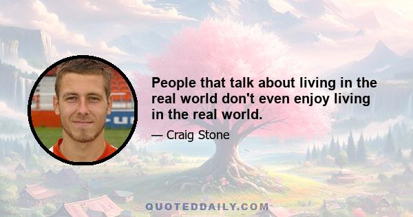 People that talk about living in the real world don't even enjoy living in the real world.