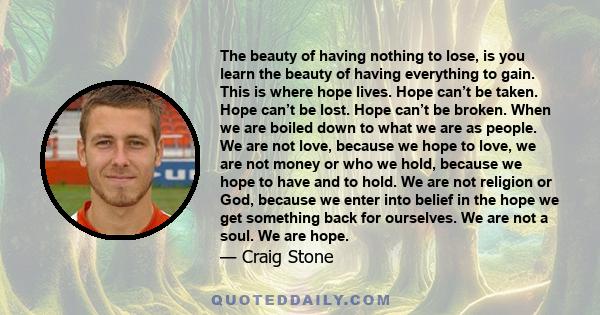 The beauty of having nothing to lose, is you learn the beauty of having everything to gain. This is where hope lives. Hope can’t be taken. Hope can’t be lost. Hope can’t be broken. When we are boiled down to what we are 