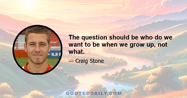 The question should be who do we want to be when we grow up, not what.