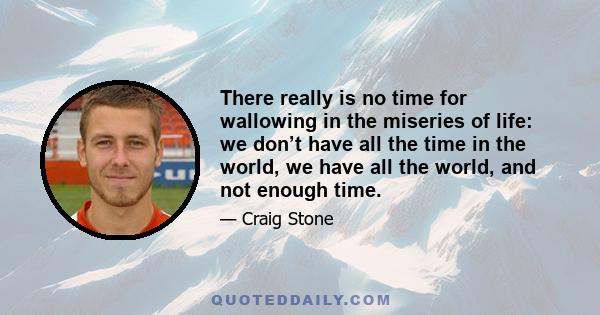 There really is no time for wallowing in the miseries of life: we don’t have all the time in the world, we have all the world, and not enough time.