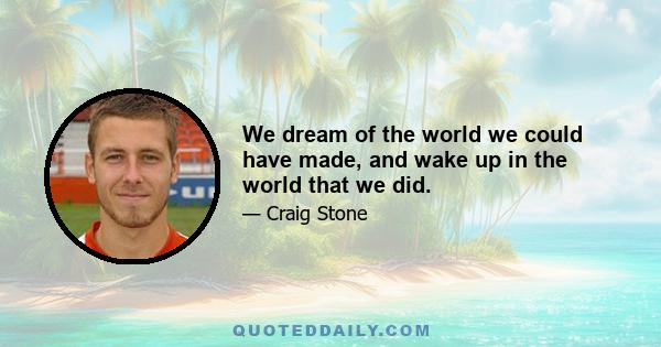 We dream of the world we could have made, and wake up in the world that we did.