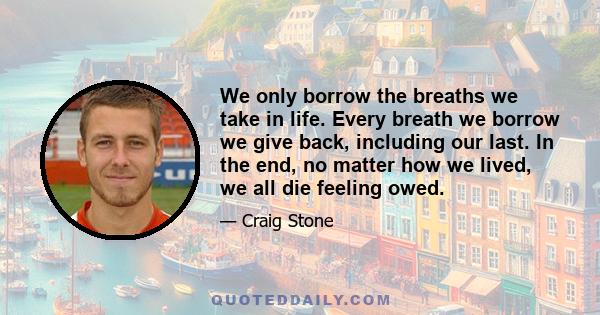 We only borrow the breaths we take in life. Every breath we borrow we give back, including our last. In the end, no matter how we lived, we all die feeling owed.