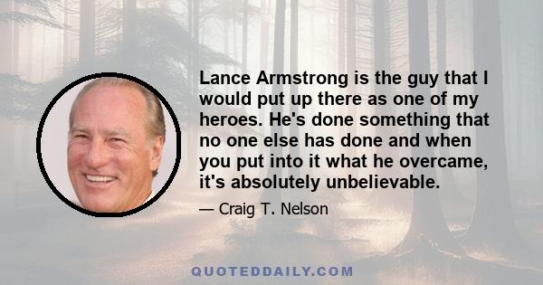 Lance Armstrong is the guy that I would put up there as one of my heroes. He's done something that no one else has done and when you put into it what he overcame, it's absolutely unbelievable.