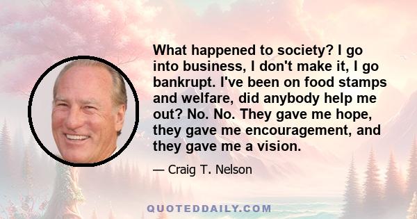 What happened to society? I go into business, I don't make it, I go bankrupt. I've been on food stamps and welfare, did anybody help me out? No. No. They gave me hope, they gave me encouragement, and they gave me a