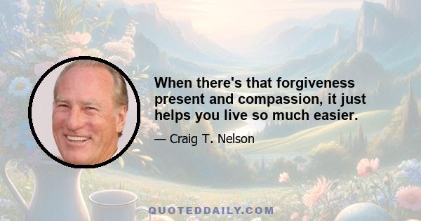 When there's that forgiveness present and compassion, it just helps you live so much easier.