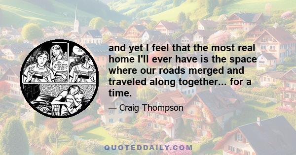 and yet I feel that the most real home I'll ever have is the space where our roads merged and traveled along together... for a time.