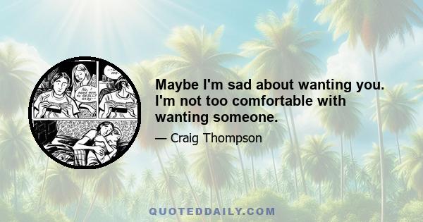 Maybe I'm sad about wanting you. I'm not too comfortable with wanting someone.