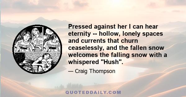 Pressed against her I can hear eternity -- hollow, lonely spaces and currents that churn ceaselessly, and the fallen snow welcomes the falling snow with a whispered Hush.