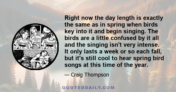 Right now the day length is exactly the same as in spring when birds key into it and begin singing. The birds are a little confused by it all and the singing isn't very intense. It only lasts a week or so each fall, but 