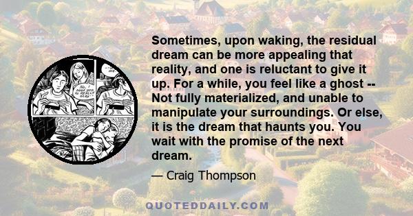 Sometimes, upon waking, the residual dream can be more appealing that reality, and one is reluctant to give it up. For a while, you feel like a ghost -- Not fully materialized, and unable to manipulate your