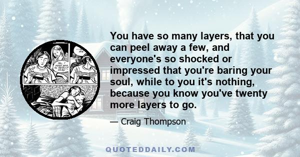 You have so many layers, that you can peel away a few, and everyone's so shocked or impressed that you're baring your soul, while to you it's nothing, because you know you've twenty more layers to go.