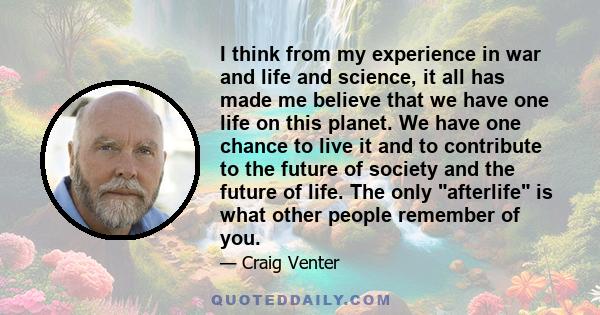 I think from my experience in war and life and science, it all has made me believe that we have one life on this planet. We have one chance to live it and to contribute to the future of society and the future of life.