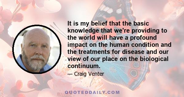 It is my belief that the basic knowledge that we're providing to the world will have a profound impact on the human condition and the treatments for disease and our view of our place on the biological continuum.