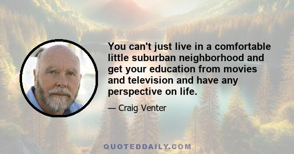 You can't just live in a comfortable little suburban neighborhood and get your education from movies and television and have any perspective on life.