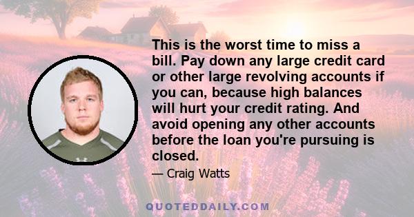 This is the worst time to miss a bill. Pay down any large credit card or other large revolving accounts if you can, because high balances will hurt your credit rating. And avoid opening any other accounts before the