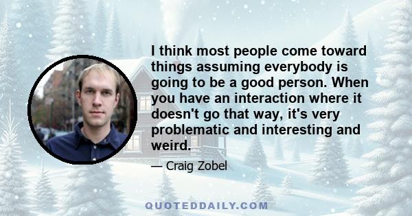 I think most people come toward things assuming everybody is going to be a good person. When you have an interaction where it doesn't go that way, it's very problematic and interesting and weird.