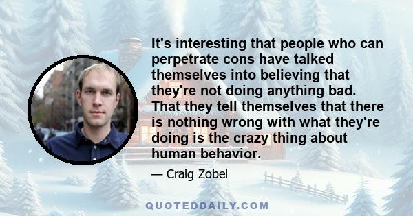 It's interesting that people who can perpetrate cons have talked themselves into believing that they're not doing anything bad. That they tell themselves that there is nothing wrong with what they're doing is the crazy