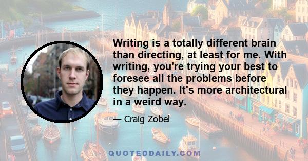 Writing is a totally different brain than directing, at least for me. With writing, you're trying your best to foresee all the problems before they happen. It's more architectural in a weird way.