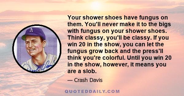 Your shower shoes have fungus on them. You'll never make it to the bigs with fungus on your shower shoes. Think classy, you'll be classy. If you win 20 in the show, you can let the fungus grow back and the press'll