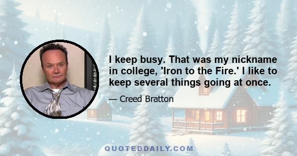 I keep busy. That was my nickname in college, 'Iron to the Fire.' I like to keep several things going at once.