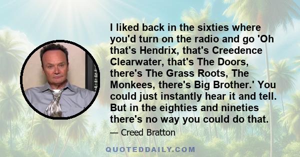 I liked back in the sixties where you'd turn on the radio and go 'Oh that's Hendrix, that's Creedence Clearwater, that's The Doors, there's The Grass Roots, The Monkees, there's Big Brother.' You could just instantly