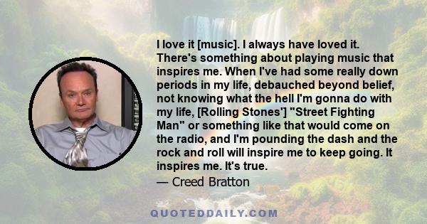 I love it [music]. I always have loved it. There's something about playing music that inspires me. When I've had some really down periods in my life, debauched beyond belief, not knowing what the hell I'm gonna do with