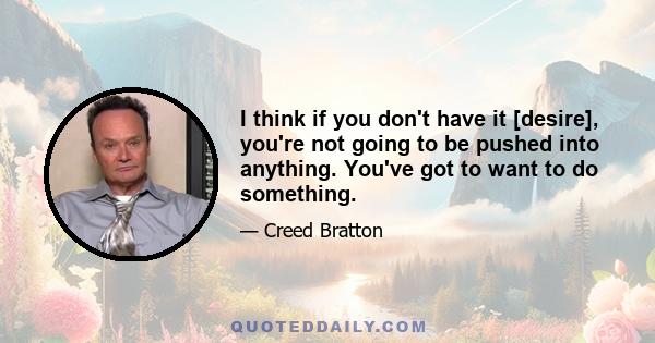 I think if you don't have it [desire], you're not going to be pushed into anything. You've got to want to do something.