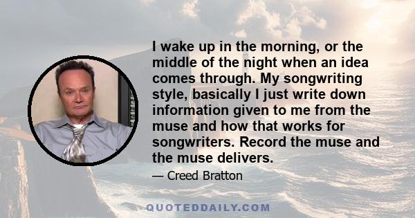 I wake up in the morning, or the middle of the night when an idea comes through. My songwriting style, basically I just write down information given to me from the muse and how that works for songwriters. Record the