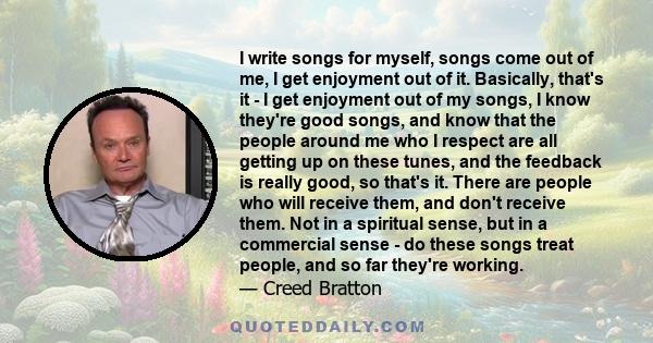 I write songs for myself, songs come out of me, I get enjoyment out of it. Basically, that's it - I get enjoyment out of my songs, I know they're good songs, and know that the people around me who I respect are all