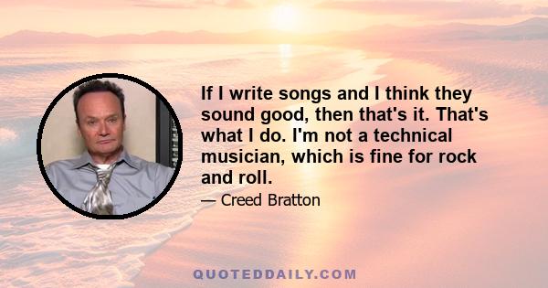 If I write songs and I think they sound good, then that's it. That's what I do. I'm not a technical musician, which is fine for rock and roll.