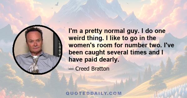 I'm a pretty normal guy. I do one weird thing. I like to go in the women's room for number two. I've been caught several times and I have paid dearly.