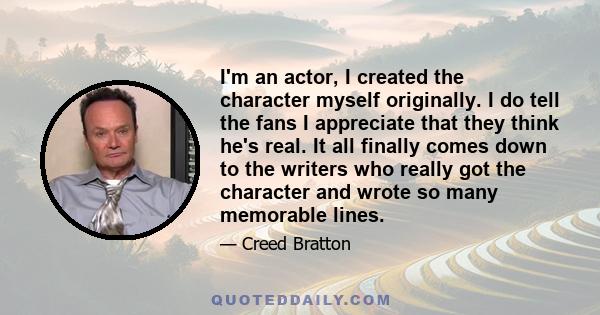 I'm an actor, I created the character myself originally. I do tell the fans I appreciate that they think he's real. It all finally comes down to the writers who really got the character and wrote so many memorable lines.