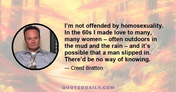 I’m not offended by homosexuality. In the 60s I made love to many, many women – often outdoors in the mud and the rain – and it’s possible that a man slipped in. There’d be no way of knowing.