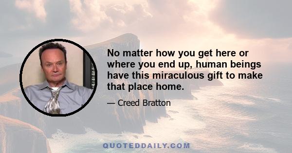 No matter how you get here or where you end up, human beings have this miraculous gift to make that place home.