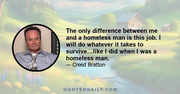 The only difference between me and a homeless man is this job. I will do whatever it takes to survive…like I did when I was a homeless man.