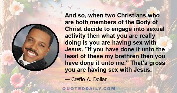 And so, when two Christians who are both members of the Body of Christ decide to engage into sexual activity then what you are really doing is you are having sex with Jesus. If you have done it unto the least of these