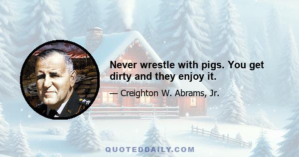 Never wrestle with pigs. You get dirty and they enjoy it.