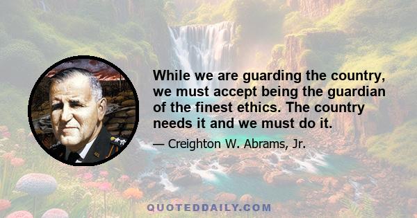 While we are guarding the country, we must accept being the guardian of the finest ethics. The country needs it and we must do it.