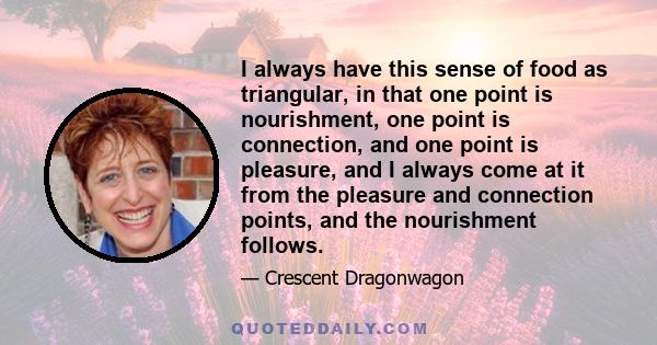 I always have this sense of food as triangular, in that one point is nourishment, one point is connection, and one point is pleasure, and I always come at it from the pleasure and connection points, and the nourishment