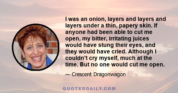 I was an onion, layers and layers and layers under a thin, papery skin. If anyone had been able to cut me open, my bitter, irritating juices would have stung their eyes, and they would have cried. Although I couldn't