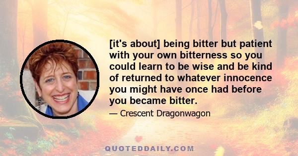 [it's about] being bitter but patient with your own bitterness so you could learn to be wise and be kind of returned to whatever innocence you might have once had before you became bitter.